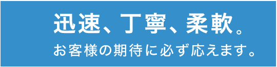 迅速、丁寧、柔軟お客様の期待に必ず応えます。