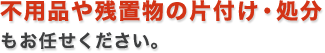 不用品や残置物の片付け・処分 もお任せください 