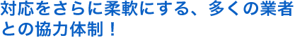 対応をさらに柔軟にする、多くの業者 との協力体制！